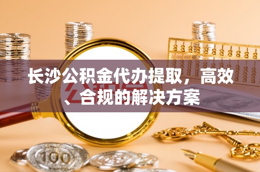 服务长沙公积金代办提取，高效、合规的解决方案