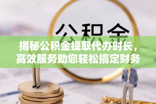 服务揭秘公积金提取代办时长，高效服务助您轻松搞定财务规划
