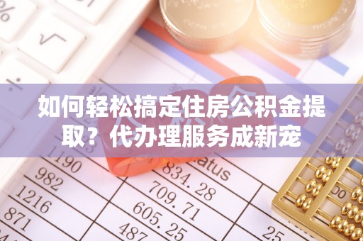 服务如何轻松搞定住房公积金提取？代办理服务成新宠