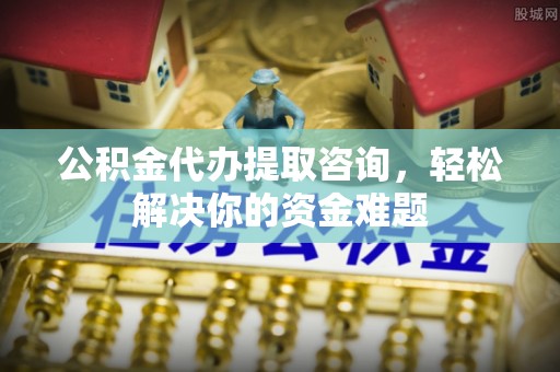 服务公积金代办提取咨询，轻松解决你的资金难题