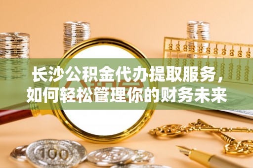 服务长沙公积金代办提取服务，如何轻松管理你的财务未来