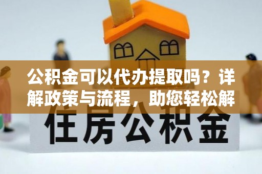 服务公积金可以代办提取吗？详解政策与流程，助您轻松解决疑问
