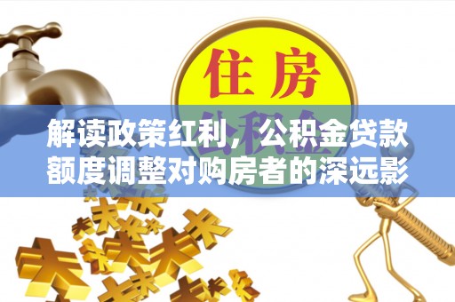 服务解读政策红利，公积金贷款额度调整对购房者的深远影响