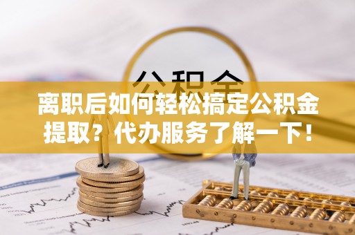 服务离职后如何轻松搞定公积金提取？代办服务了解一下！