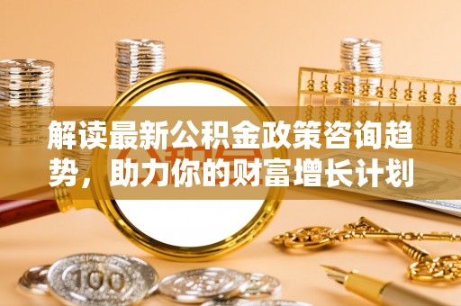 服务解读最新公积金政策咨询趋势，助力你的财富增长计划