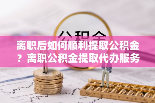服务离职后如何顺利提取公积金？离职公积金提取代办服务帮你搞定！