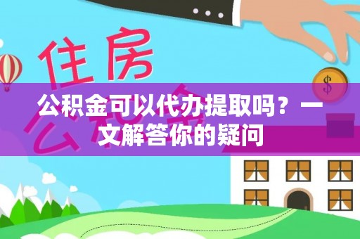 服务公积金可以代办提取吗？一文解答你的疑问
