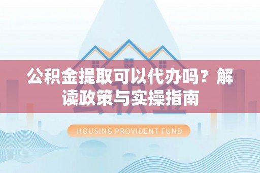 服务公积金提取可以代办吗？解读政策与实操指南