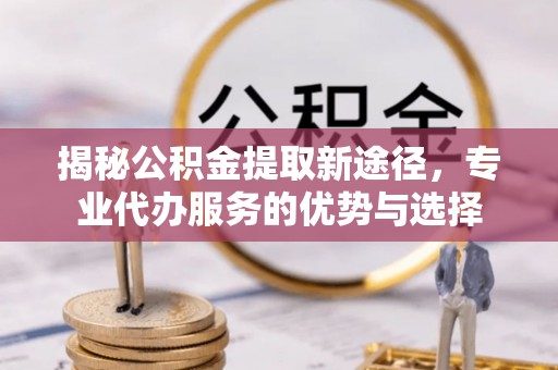 服务揭秘公积金提取新途径，专业代办服务的优势与选择