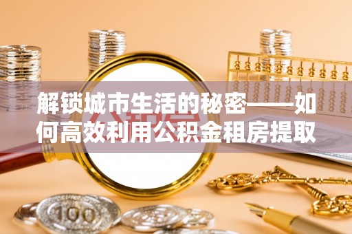 服务解锁城市生活的秘密——如何高效利用公积金租房提取政策优化居住体验