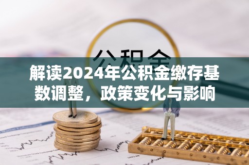 服务解读2024年公积金缴存基数调整，政策变化与影响