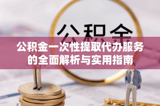 服务公积金一次性提取代办服务的全面解析与实用指南