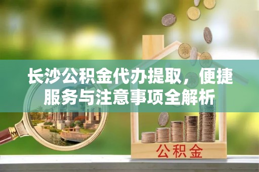服务长沙公积金代办提取，便捷服务与注意事项全解析