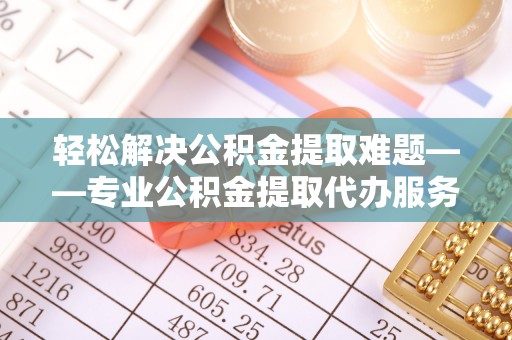 服务轻松解决公积金提取难题——专业公积金提取代办服务详解