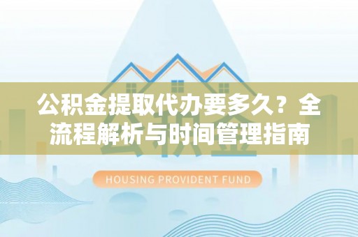 服务公积金提取代办要多久？全流程解析与时间管理指南
