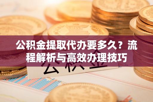 服务公积金提取代办要多久？流程解析与高效办理技巧
