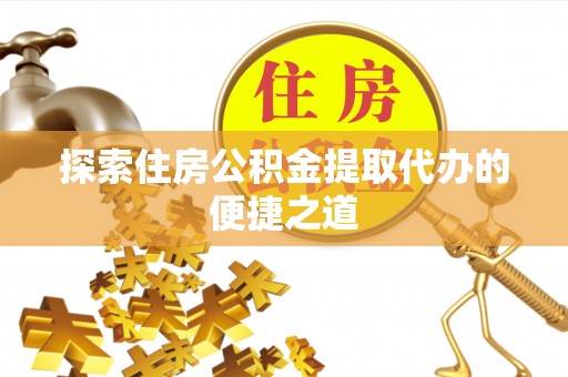 服务探索住房公积金提取代办的便捷之道