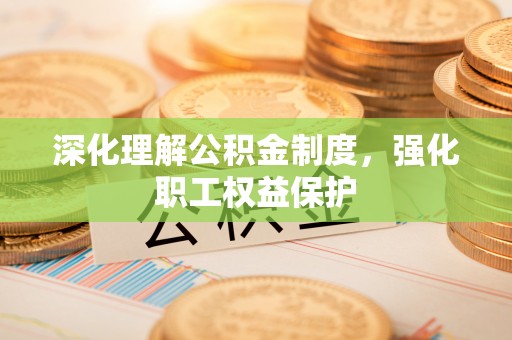 服务深化理解公积金制度，强化职工权益保护