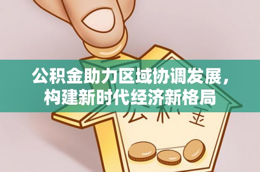 服务公积金助力区域协调发展，构建新时代经济新格局
