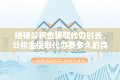 服务揭秘公积金提取代办时长，公积金提取代办要多久的真相与攻略
