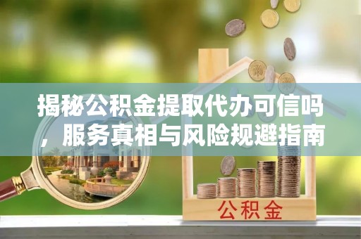 服务揭秘公积金提取代办可信吗，服务真相与风险规避指南