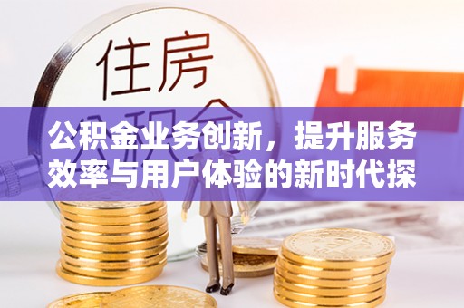 服务公积金业务创新，提升服务效率与用户体验的新时代探索