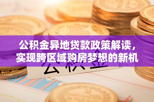 服务公积金异地贷款政策解读，实现跨区域购房梦想的新机遇
