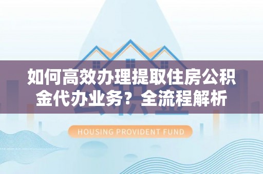 服务如何高效办理提取住房公积金代办业务？全流程解析