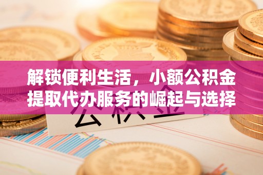 服务解锁便利生活，小额公积金提取代办服务的崛起与选择