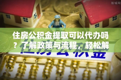 服务住房公积金提取可以代办吗？了解政策与流程，轻松解决疑惑