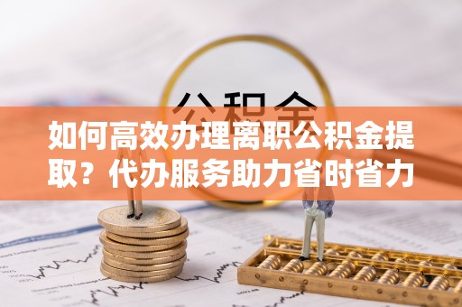 服务如何高效办理离职公积金提取？代办服务助力省时省力