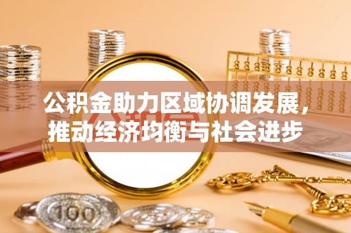 服务公积金助力区域协调发展，推动经济均衡与社会进步