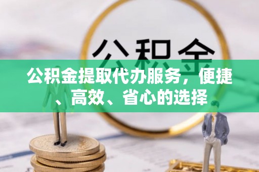 服务公积金提取代办服务，便捷、高效、省心的选择