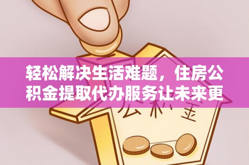 服务轻松解决生活难题，住房公积金提取代办服务让未来更安心