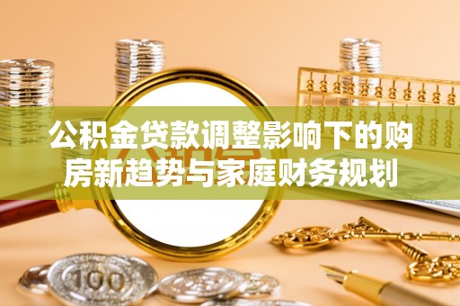 服务公积金贷款调整影响下的购房新趋势与家庭财务规划