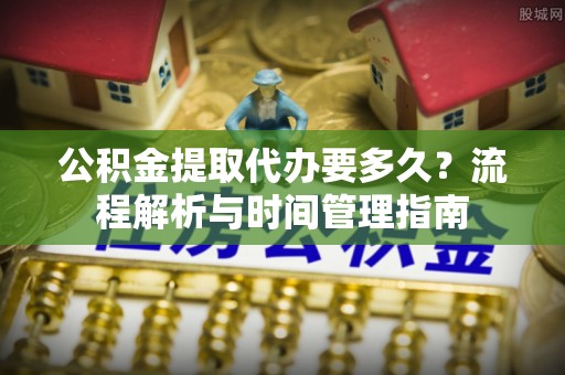 服务公积金提取代办要多久？流程解析与时间管理指南