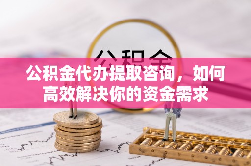服务公积金代办提取咨询，如何高效解决你的资金需求