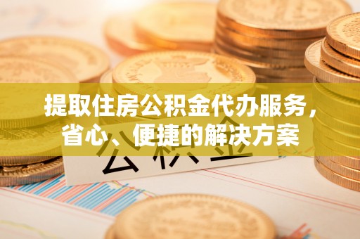 服务提取住房公积金代办服务，省心、便捷的解决方案