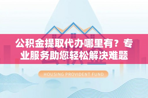 服务公积金提取代办哪里有？专业服务助您轻松解决难题