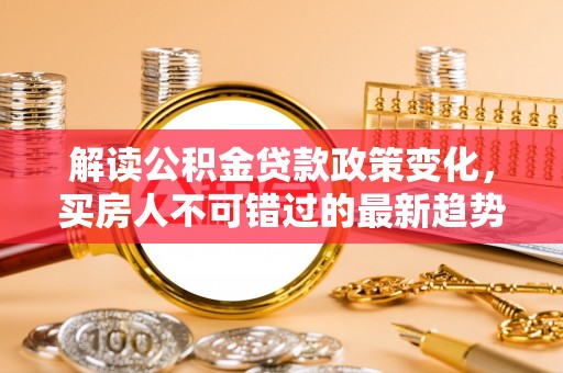服务解读公积金贷款政策变化，买房人不可错过的最新趋势