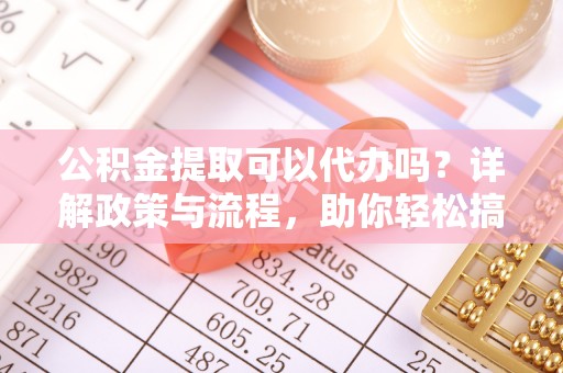 服务公积金提取可以代办吗？详解政策与流程，助你轻松搞定！