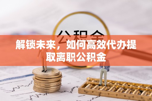 服务解锁未来，如何高效代办提取离职公积金