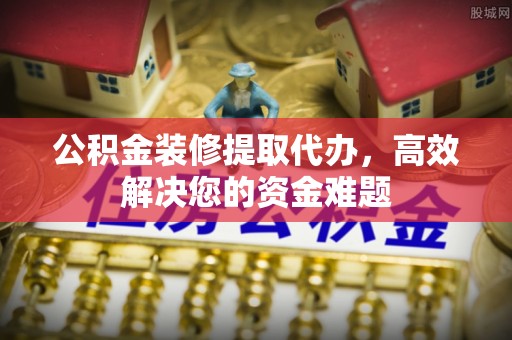 服务公积金装修提取代办，高效解决您的资金难题