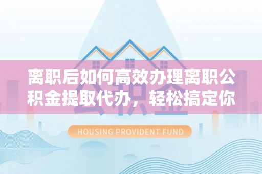 服务离职后如何高效办理离职公积金提取代办，轻松搞定你的公积金