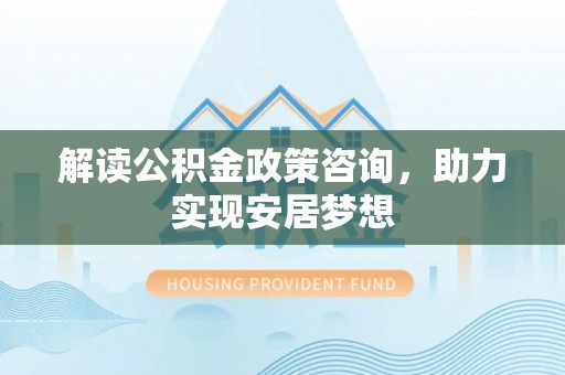 服务解读公积金政策咨询，助力实现安居梦想