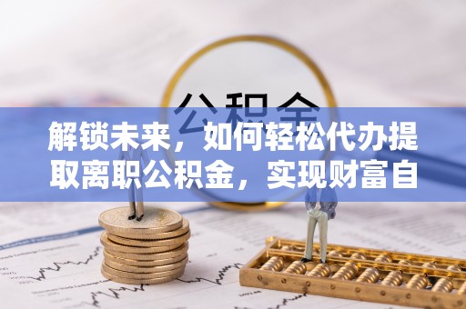 服务解锁未来，如何轻松代办提取离职公积金，实现财富自由的第一步