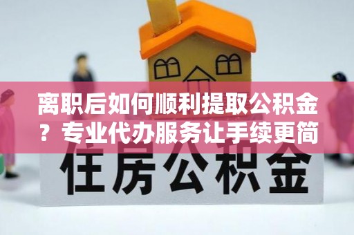 服务离职后如何顺利提取公积金？专业代办服务让手续更简单