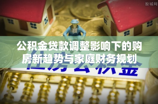 服务公积金贷款调整影响下的购房新趋势与家庭财务规划