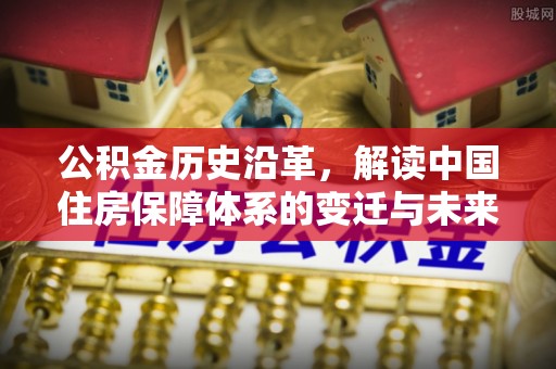 服务公积金历史沿革，解读中国住房保障体系的变迁与未来