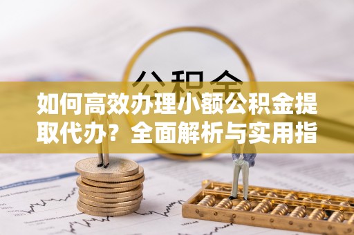 服务如何高效办理小额公积金提取代办？全面解析与实用指南